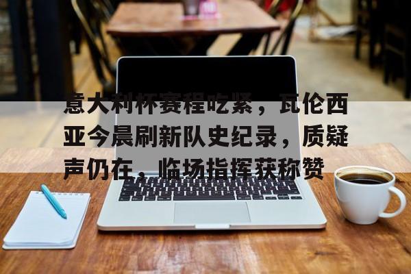 博鱼体育官网-意大利杯赛程吃紧，瓦伦西亚今晨刷新队史纪录，质疑声仍在，临场指挥获称赞