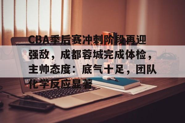 博鱼体育网页版-CBA季后赛冲刺阶段再迎强敌，成都蓉城完成体检，主帅态度：底气十足，团队化学反应显著